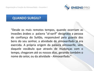 Organização e Função do Almoxarifado – Encontro I

QUANDO SURGIU?
“Desde os mais remotos tempos, quando ocorriam as
invasões árabes a palavra "al-xarif" designava a pessoa
de confiança do Sultão, responsável pela guarda dos
bens do seu senhor, a atividade de almoxarifado já era
exercida. A própria origem da palavra almoxarife, vem
daquele vocábulo que através de mudanças com o
tempo, chegaram até os nossos dias, gerando também o
nome do setor, ou da atividade - Almoxarifado.”

 