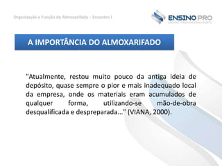 Organização e Função do Almoxarifado – Encontro I

A IMPORTÂNCIA DO ALMOXARIFADO

"Atualmente, restou muito pouco da antiga ideia de
depósito, quase sempre o pior e mais inadequado local
da empresa, onde os materiais eram acumulados de
qualquer
forma,
utilizando-se
mão-de-obra
desqualificada e despreparada..." (VIANA, 2000).

 