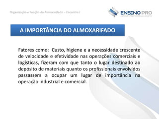 Organização e Função do Almoxarifado – Encontro I

A IMPORTÂNCIA DO ALMOXARIFADO
Fatores como: Custo, higiene e a necessidade crescente
de velocidade e efetividade nas operações comerciais e
logísticas, fizeram com que tanto o lugar destinado ao
depósito de materiais quanto os profissionais envolvidos
passassem a ocupar um lugar de importância na
operação industrial e comercial.

 