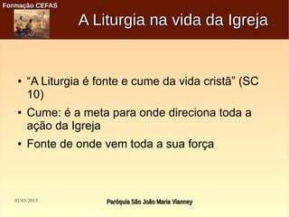 02/03/2015 Paróquia São João Maria VianneyParóquia São João Maria Vianney
Formação CEFASFormação CEFAS
A Liturgia na vida da IgrejaA Liturgia na vida da Igreja
● “A Liturgia é fonte e cume da vida cristã” (SC
10)
● Cume: é a meta para onde direciona toda a
ação da Igreja
● Fonte de onde vem toda a sua força
 