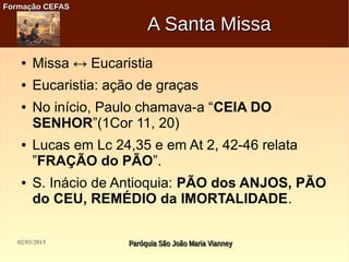 02/03/2015 Paróquia São João Maria VianneyParóquia São João Maria Vianney
Formação CEFASFormação CEFAS
A Santa MissaA Santa Missa
● Missa ↔ Eucaristia
● Eucaristia: ação de graças
● No início, Paulo chamava-a “CEIA DO
SENHOR”(1Cor 11, 20)
● Lucas em Lc 24,35 e em At 2, 42-46 relata
”FRAÇÃO do PÃO”.
● S. Inácio de Antioquia: PÃO dos ANJOS, PÃO
do CEU, REMÉDIO da IMORTALIDADE.
 