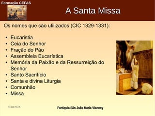 02/03/2015 Paróquia São João Maria VianneyParóquia São João Maria Vianney
Formação CEFASFormação CEFAS
A Santa MissaA Santa Missa
Os nomes que são utilizados (CIC 1329-1331):
● Eucaristia
● Ceia do Senhor
● Fração do Pão
● Assembleia Eucarística
● Memória da Paixão e da Ressurreição do
Senhor
● Santo Sacrifício
● Santa e divina Liturgia
● Comunhão
● Missa
 