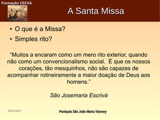 02/03/2015 Paróquia São João Maria VianneyParóquia São João Maria Vianney
Formação CEFASFormação CEFAS
A Santa MissaA Santa Missa
● O que é a Missa?
● Simples rito?
“Muitos a encaram como um mero rito exterior, quando
não como um convencionalismo social. É que os nossos
corações, tão mesquinhos, não são capazes de
acompanhar rotineiramente a maior doação de Deus aos
homens.”
São Josemaria Escrivá
 