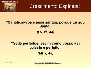02/03/2015 Paróquia São João Maria VianneyParóquia São João Maria Vianney
Formação CEFASFormação CEFAS
Crescimento EspiritualCrescimento Espiritual
““Santificai-vos e sede santos, porque Eu souSantificai-vos e sede santos, porque Eu sou
Santo”Santo”
(Lv 11, 44)(Lv 11, 44)
““Sede perfeitos, assim como vosso PaiSede perfeitos, assim como vosso Pai
celeste é perfeito”celeste é perfeito”
(Mt 5, 48)(Mt 5, 48)
 
