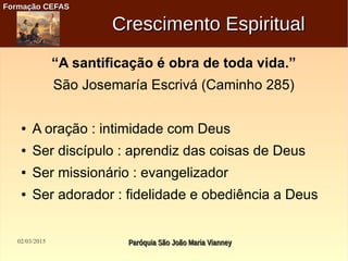 02/03/2015 Paróquia São João Maria VianneyParóquia São João Maria Vianney
Formação CEFASFormação CEFAS
Crescimento EspiritualCrescimento Espiritual
“A santificação é obra de toda vida.”
São Josemaría Escrivá (Caminho 285)
● A oração : intimidade com Deus
● Ser discípulo : aprendiz das coisas de Deus
● Ser missionário : evangelizador
● Ser adorador : fidelidade e obediência a Deus
 