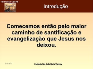 02/03/2015 Paróquia São João Maria VianneyParóquia São João Maria Vianney
Formação CEFASFormação CEFAS
IntroduçãoIntrodução
Comecemos então pelo maiorComecemos então pelo maior
caminho de santificação ecaminho de santificação e
evangelização que Jesus nosevangelização que Jesus nos
deixou.deixou.
 