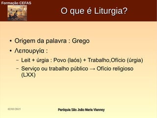 02/03/2015 Paróquia São João Maria VianneyParóquia São João Maria Vianney
Formação CEFASFormação CEFAS
O que é Liturgia?O que é Liturgia?
● Origem da palavra : Grego
● Λειτουργία :
– Leit + úrgia : Povo (laós) + Trabalho,Ofício (úrgia)
– Serviço ou trabalho público → Ofício religioso
(LXX)
 