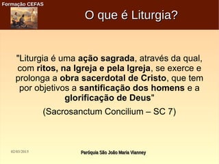 02/03/2015 Paróquia São João Maria VianneyParóquia São João Maria Vianney
Formação CEFASFormação CEFAS
O que é Liturgia?O que é Liturgia?
"Liturgia é uma ação sagrada, através da qual,
com ritos, na Igreja e pela Igreja, se exerce e
prolonga a obra sacerdotal de Cristo, que tem
por objetivos a santificação dos homens e a
glorificação de Deus"
(Sacrosanctum Concilium – SC 7)
 