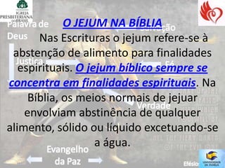 O JEJUM NA BÍBLIA
       Nas Escrituras o jejum refere-se à
 abstenção de alimento para finalidades
   espirituais. O jejum bíblico sempre se
concentra em finalidades espirituais. Na
     Bíblia, os meios normais de jejuar
    envolviam abstinência de qualquer
alimento, sólido ou líquido excetuando-se
                    a água.
 