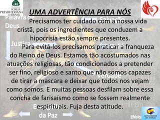 UMA ADVERTÊNCIA PARA NÓS
         Precisamos ter cuidado com a nossa vida
    cristã, pois os ingredientes que conduzem a
         hipocrisia estão sempre presentes.
      Para evitá-los precisamos praticar a franqueza
 do Reino de Deus. Estamos tão acostumados nas
atuações religiosas, tão condicionados a pretender
 ser fino, religioso e santo que não somos capazes
  de tirar a mascara e deixar que todos nos vejam
como somos. E muitas pessoas desfilam sobre essa
 concha de farisaísmo como se fossem realmente
            espirituais. Fuja desta atitude.
 