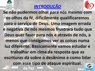 INTRODUÇÃO
Se não pudermos olhar para nós mesmo com
  os olhos da fé, dificilmente qualificaremos
para o serviço de Deus. Uma imagem errada
e negativa de nós mesmos frustrará tudo que
 Deus quer fazer para nós e através de nós, a
  menos que consigamos ver as coisas numa
 luz diferente. Basicamente vamos estudar e
    trabalhar em cima da resposta que as
escrituras dá sobre o desânimo e como lidar
      com esse tipo de ataque espiritual.
 