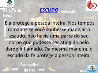 ESCUDO

Ela protege a pessoa inteira. Nos tempos
 romanos se você soubesse manejar o
  escudo, não havia uma parte do seu
  corpo que pudesse ser atingida pelo
dardo inflamado. Da mesma maneira, o
 escudo da fé protege a pessoa inteira.
 