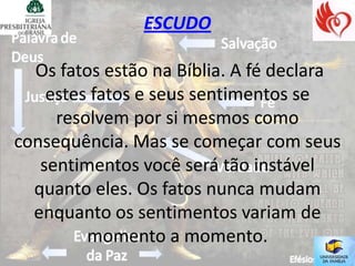 ESCUDO

  Os fatos estão na Bíblia. A fé declara
    estes fatos e seus sentimentos se
     resolvem por si mesmos como
consequência. Mas se começar com seus
   sentimentos você será tão instável
  quanto eles. Os fatos nunca mudam
  enquanto os sentimentos variam de
         momento a momento.
 