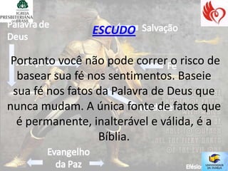 ESCUDO

 Portanto você não pode correr o risco de
  basear sua fé nos sentimentos. Baseie
 sua fé nos fatos da Palavra de Deus que
nunca mudam. A única fonte de fatos que
  é permanente, inalterável e válida, é a
                  Bíblia.
 