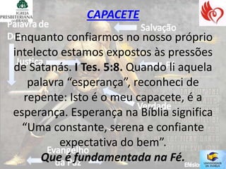 CAPACETE
Enquanto confiarmos no nosso próprio
intelecto estamos expostos às pressões
de Satanás. I Tes. 5:8. Quando li aquela
   palavra “esperança”, reconheci de
  repente: Isto é o meu capacete, é a
esperança. Esperança na Bíblia significa
  “Uma constante, serena e confiante
         expectativa do bem”.
      Que é fundamentada na Fé.
 