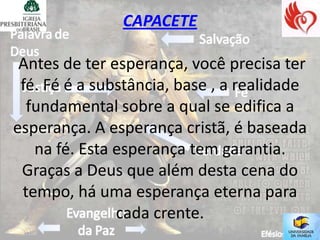 CAPACETE

 Antes de ter esperança, você precisa ter
 fé. Fé é a substância, base , a realidade
  fundamental sobre a qual se edifica a
esperança. A esperança cristã, é baseada
   na fé. Esta esperança tem garantia.
 Graças a Deus que além desta cena do
 tempo, há uma esperança eterna para
               cada crente.
 