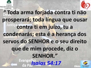 “ Toda arma forjada contra ti não
prosperará; toda língua que ousar
      contra ti em juízo, tu a
condenarás; esta é a herança dos
servos do SENHOR e o seu direito
    que de mim procede, diz o
             SENHOR.”
            Isaias 54:17
 