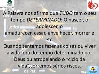 A Palavra nos afirma que TUDO tem o seu
    tempo DETERMINADO: O nascer, o
                adolescer, o
 amadurecer, casar, envelhecer, morrer e
                    etc.
Quando tentamos fazer as coisas ou viver
  a vida fora do tempo determinado por
      Deus ou atropelando o “ciclo da
       vida”,corremos sérios riscos.
 