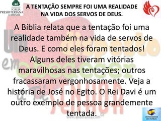A TENTAÇÃO SEMPRE FOI UMA REALIDADE
          NA VIDA DOS SERVOS DE DEUS.

  A Bíblia relata que a tentação foi uma
 realidade também na vida de servos de
    Deus. E como eles foram tentados!
       Alguns deles tiveram vitórias
    maravilhosas nas tentações; outros
  fracassaram vergonhosamente. Veja a
história de José no Egito. O Rei Davi é um
 outro exemplo de pessoa grandemente
                  tentada.
 