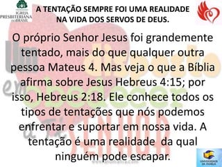 A TENTAÇÃO SEMPRE FOI UMA REALIDADE
         NA VIDA DOS SERVOS DE DEUS.

O próprio Senhor Jesus foi grandemente
  tentado, mais do que qualquer outra
pessoa Mateus 4. Mas veja o que a Bíblia
  afirma sobre Jesus Hebreus 4:15; por
isso, Hebreus 2:18. Ele conhece todos os
  tipos de tentações que nós podemos
  enfrentar e suportar em nossa vida. A
    tentação é uma realidade da qual
         ninguém pode escapar.
 