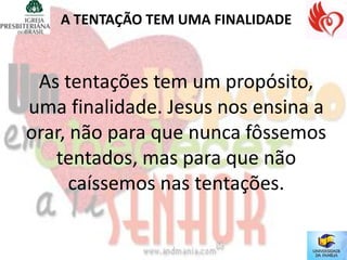 A TENTAÇÃO TEM UMA FINALIDADE



 As tentações tem um propósito,
uma finalidade. Jesus nos ensina a
orar, não para que nunca fôssemos
   tentados, mas para que não
      caíssemos nas tentações.
 