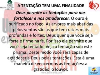 A TENTAÇÃO TEM UMA FINALIDADE
     Deus permite as tentações para nos
    fortalecer e nos amadurecer. O ouro é
 purificado no fogo. As arvores mais abatidas
   pelos ventos são as que tem raízes mais
 profundas e fortes. Deus quer que você seja
 forte e firme na fé. Por isso ele permite que
 você seja tentado. Veja a tentação sob este
   prisma. Deste modo você será capaz de
agradecer a Deus pelas tentações. Esta é uma
    maneira de vencermos as tentações: a
              gratidão, o louvor.
 