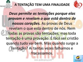 A TENTAÇÃO TEM UMA FINALIDADE

   Deus permite as tentações porque elas
  provam e revelam o que está dentro de
     nossos corações. As provas de Deus
  revelam o que está dentro de nós. Nem
  todas as provas são tentações, mas toda
tentação é uma provação. É fácil ser cristão
quando tudo vai bem. Mas quando surge a
    tentação? Ai tantas vezes falhamos e
                fracassamos.
 