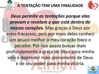 A TENTAÇÃO TEM UMA FINALIDADE

   Deus permite as tentações porque elas
  provam e revelam o que está dentro de
  nossos corações. Mas graças a Deus por
estes fracassos, pois por meio deles conheci
  um pouco melhor o meu coração fraco e
    pecador. Por isso posso buscar mais
profundamente a graça de Deus para minha
 vida e depender mais plenamente de Deus
     e de seu poder para minha vitória.
 