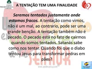 A TENTAÇÃO TEM UMA FINALIDADE

   Seremos tentados justamente onde
 estamos fracos. A tentação como vimos,
não é um mal, ao contrario, pode ser uma
grande benção. A tentação também não é
pecado. O pecado está no fato de cairmos
  quando somos tentados. Satanás sabe
como nos tentar. Quando foi que o diabo
tentou Jesus para transformar pedras em
                  pães?
 