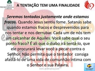 A TENTAÇÃO TEM UMA FINALIDADE

  Seremos tentados justamente onde estamos
fracos. Quando Jesus sentiu fome. Satanás sabe
  quando estamos fracos e desprevenidos para
 nos tentar e nos derrubar. Cada um de nós tem
 um calcanhar de Aquiles. Você sabe qual o seu
 ponto fraco? É ali que o diabo irá tentá-lo, que
    ele procurará levar você a pecar contra o
  Senhor. Não permita que o tentador consiga
afastá-lo de uma vida de comunhão íntima com
             o Senhor e sua Palavra.
 