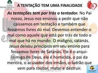 A TENTAÇÃO TEM UMA FINALIDADE
As tentações tem por trás o tentador. No Pai
  nosso, Jesus nos ensinou a pedir que não
    caíssemos em tentação e também que
fossemos livres do mal. Devemos entender o
mal como aquele que está por trás de todo o
 mal que há no mundo: O maligno, satanás.
 Jesus deixou princípios em seu ensino para
  fossemos livres de Satanás. Ele é o arqui-
  inimigo de Deus, ele é homicida, o pai da
mentira, o acusador dos irmãos, o ladrão que
      vem para roubar, matar e destruir.
 