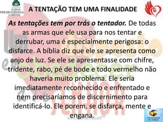 A TENTAÇÃO TEM UMA FINALIDADE
As tentações tem por trás o tentador. De todas
      as armas que ele usa para nos tentar e
    derrubar, uma é especialmente perigosa: o
disfarce. A bíblia diz que ele se apresenta como
 anjo de luz. Se ele se apresentasse com chifre,
tridente, rabo, pé de bode e todo vermelho não
        haveria muito problema. Ele seria
   imediatamente reconhecido e enfrentado e
    nem precisaríamos de discernimento para
  identificá-lo. Ele porem, se disfarça, mente e
                      engana.
 