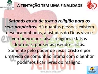 A TENTAÇÃO TEM UMA FINALIDADE


  Satanás gosta de usar a religião para os
seus propósitos. Há quantas pessoas existem
 desencaminhadas, afastadas do Deus vivo e
    verdadeiro por falsas religiões e falsas
     doutrinas, por seitas pseudo-cristãs.
  Somente pelo poder de Jesus Cristo e por
uma vida de comunhão íntima com o Senhor
      podemos ficar livres do maligno.
 