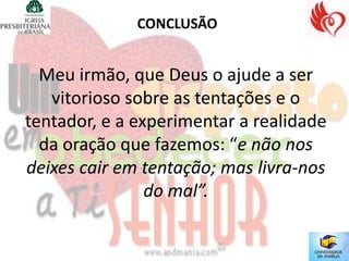 CONCLUSÃO


  Meu irmão, que Deus o ajude a ser
   vitorioso sobre as tentações e o
tentador, e a experimentar a realidade
  da oração que fazemos: “e não nos
deixes cair em tentação; mas livra-nos
                do mal”.
 