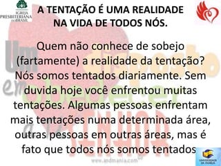 A TENTAÇÃO É UMA REALIDADE
        NA VIDA DE TODOS NÓS.

      Quem não conhece de sobejo
 (fartamente) a realidade da tentação?
Nós somos tentados diariamente. Sem
   duvida hoje você enfrentou muitas
tentações. Algumas pessoas enfrentam
mais tentações numa determinada área,
outras pessoas em outras áreas, mas é
  fato que todos nós somos tentados.
 