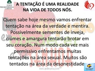 A TENTAÇÃO É UMA REALIDADE
        NA VIDA DE TODOS NÓS.

Quem sabe hoje mesmo vamos enfrentar
 tentação na área da verdade e mentira.
    Possivelmente sementes de inveja,
 ciúmes e amargura tentarão brotar em
 seu coração. Num modo cada vez mais
     permissivo enfrentamos muitas
  tentações na área sexual. Muitos são
   tentados na área da desonestidade.
 