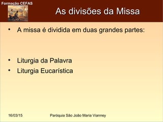 16/03/15 Paróquia São João Maria Vianney
Formação CEFASFormação CEFAS
As divisões da MissaAs divisões da Missa

A missa é dividida em duas grandes partes:

Liturgia da Palavra

Liturgia Eucarística
 
