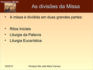 16/03/15 Paróquia São João Maria Vianney
Formação CEFASFormação CEFAS
As divisões da MissaAs divisões da Missa

A missa é dividida em duas grandes partes:

Ritos Iniciais

Liturgia da Palavra

Liturgia Eucarística
 