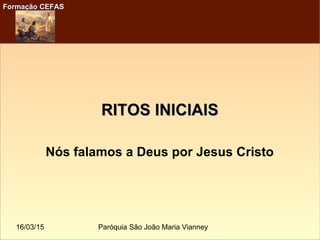 16/03/15 Paróquia São João Maria Vianney
Formação CEFASFormação CEFAS
RITOS INICIAISRITOS INICIAIS
Nós falamos a Deus por Jesus Cristo
 