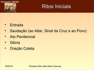 16/03/15 Paróquia São João Maria Vianney
Formação CEFASFormação CEFAS
Ritos IniciaisRitos Iniciais

Entrada

Saudação (ao Altar, Sinal da Cruz e ao Povo)

Ato Penitencial

Glória

Oração Coleta
 