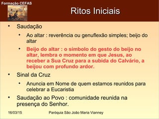 16/03/15 Paróquia São João Maria Vianney
Formação CEFASFormação CEFAS
Ritos IniciaisRitos Iniciais

Saudação

Ao altar : reverência ou genuflexão simples; beijo do
altar

Beijo do altar : o símbolo do gesto do beijo no
altar, lembra o momento em que Jesus, ao
receber a Sua Cruz para a subida do Calvário, a
beijou com profundo ardor.

Sinal da Cruz

Anuncia em Nome de quem estamos reunidos para
celebrar a Eucaristia

Saudação ao Povo : comunidade reunida na
presença do Senhor.
 