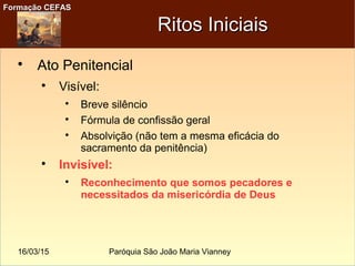 16/03/15 Paróquia São João Maria Vianney
Formação CEFASFormação CEFAS
Ritos IniciaisRitos Iniciais

Ato Penitencial

Visível:

Breve silêncio

Fórmula de confissão geral

Absolvição (não tem a mesma eficácia do
sacramento da penitência)

Invisível:

Reconhecimento que somos pecadores e
necessitados da misericórdia de Deus
 