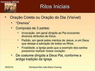 16/03/15 Paróquia São João Maria Vianney
Formação CEFASFormação CEFAS
Ritos IniciaisRitos Iniciais

Oração Coleta ou Oração do Dia (Visível)

“Oremos”

Composta de 3 partes:

Invocação, em geral dirigida ao Pai evocando
diversos atributos de Deus.

Pedido, em geral pelos méritos de Jesus, a um Deus
que deseja a salvação de todos os filhos.

Finalidade; a Igreja pede que a exemplo dos santos
possamos realizar nossa vocação.

De costume dirigida a Deus Pai, conforme a
antiga tradição da Igreja
 