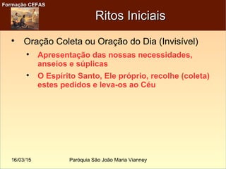16/03/15 Paróquia São João Maria Vianney
Formação CEFASFormação CEFAS
Ritos IniciaisRitos Iniciais

Oração Coleta ou Oração do Dia (Invisível)

Apresentação das nossas necessidades,
anseios e súplicas

O Espírito Santo, Ele próprio, recolhe (coleta)
estes pedidos e leva-os ao Céu
 