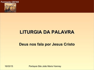 16/03/15 Paróquia São João Maria Vianney
Formação CEFASFormação CEFAS
LITURGIA DA PALAVRALITURGIA DA PALAVRA
Deus nos fala por Jesus Cristo
 