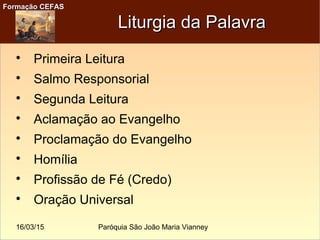 16/03/15 Paróquia São João Maria Vianney
Formação CEFASFormação CEFAS
Liturgia da PalavraLiturgia da Palavra

Primeira Leitura

Salmo Responsorial

Segunda Leitura

Aclamação ao Evangelho

Proclamação do Evangelho

Homília

Profissão de Fé (Credo)

Oração Universal
 