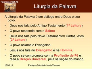 16/03/15 Paróquia São João Maria Vianney
Formação CEFASFormação CEFAS
Liturgia da PalavraLiturgia da Palavra
A Liturgia da Palavra é um diálogo entre Deus e seu
povo.

Deus nos fala pelo Antigo Testamento (1ª Leitura)

O povo responde com o Salmo

Deus nos fala pelo Novo Testamento= Cartas, Atos
(2ª Leitura)

O povo aclama o Evangelho.

Jesus nos fala no Evangelho e na Homilia.

O povo se compromete com a Profissão de Fé e
reza a Oração Universal, pela salvação do mundo.
 