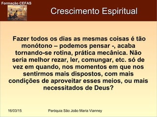 16/03/15 Paróquia São João Maria Vianney
Formação CEFASFormação CEFAS
Crescimento EspiritualCrescimento Espiritual
Fazer todos os dias as mesmas coisas é tão
monótono – podemos pensar -, acaba
tornando-se rotina, prática mecânica. Não
seria melhor rezar, ler, comungar, etc. só de
vez em quando, nos momentos em que nos
sentirmos mais dispostos, com mais
condições de aproveitar esses meios, ou mais
necessitados de Deus?
 