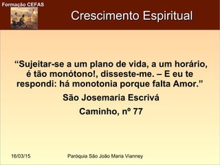 16/03/15 Paróquia São João Maria Vianney
Formação CEFASFormação CEFAS
Crescimento EspiritualCrescimento Espiritual
“Sujeitar-se a um plano de vida, a um horário,
é tão monótono!, disseste-me. – E eu te
respondi: há monotonia porque falta Amor.”
São Josemaria Escrivá
Caminho, nº 77
 