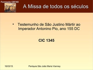 16/03/15 Paróquia São João Maria Vianney
Formação CEFASFormação CEFAS
A Missa de todos os séculosA Missa de todos os séculos

Testemunho de São Justino Mártir ao
Imperador Antonino Pio, ano 155 DC
CIC 1345
 